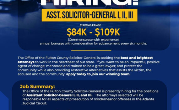 The Office of the Fulton County Solicitor-General is seeking the best and brightest attorneys to work in the heartbeat of our state. If you want to be an impactful, positive agent of change; mentored and trained to be a great lawyer; and protect the community while also providing restorative alternatives that assists the victim, the accused and the community; apply today to join our winning team. To Apply: Please submit cover letter and resume to Tamikia.Moses@fultoncountyga.gov