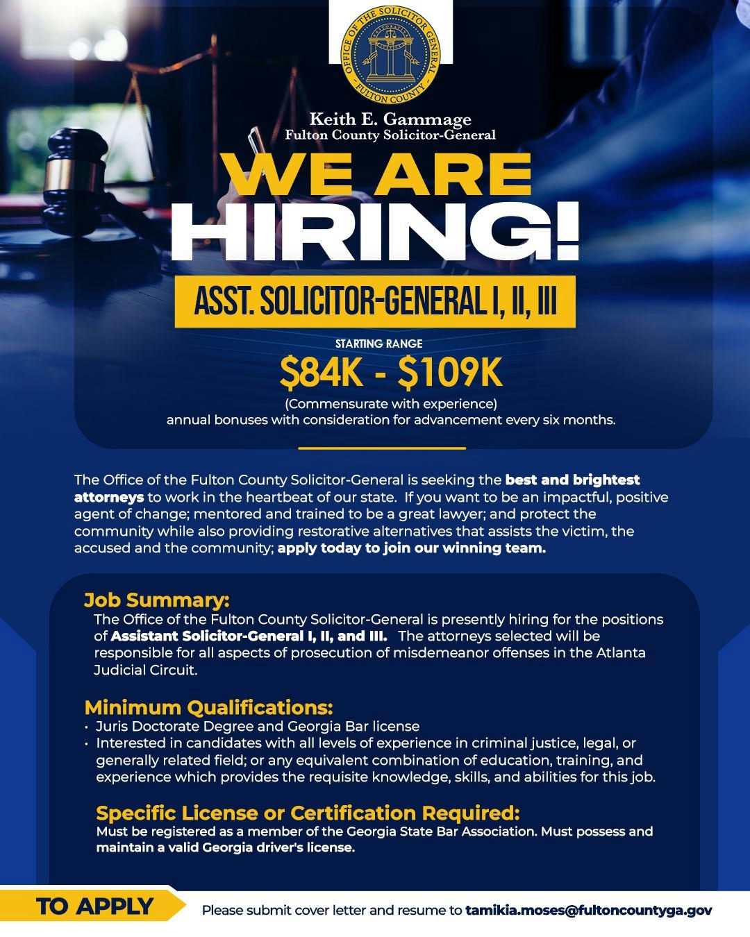 The Office of the Fulton County Solicitor-General is seeking the best and brightest attorneys to work in the heartbeat of our state. If you want to be an impactful, positive agent of change; mentored and trained to be a great lawyer; and protect the community while also providing restorative alternatives that assists the victim, the accused and the community; apply today to join our winning team. To Apply: Please submit cover letter and resume to Tamikia.Moses@fultoncountyga.gov