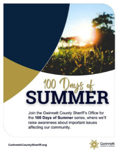 Sheriff Keybo Taylor and the Gwinnett County Sheriff’s Office are dedicated to keeping your loved ones informed throughout the summer. Join us for the 100 Days of Summer series beginning tomorrow, where we’ll raise awareness about important issues affecting our community. Don’t miss any updates—follow us on our social media platforms or visit GwinnettCountySheriff.org for more information.